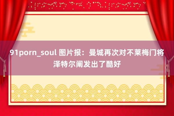 91porn_soul 图片报：曼城再次对不莱梅门将泽特尔阐发出了酷好