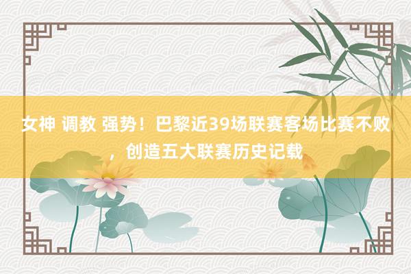 女神 调教 强势！巴黎近39场联赛客场比赛不败，创造五大联赛历史记载