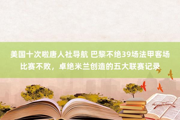 美国十次啦唐人社导航 巴黎不绝39场法甲客场比赛不败，卓绝米兰创造的五大联赛记录