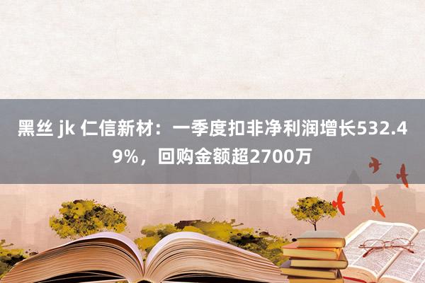 黑丝 jk 仁信新材：一季度扣非净利润增长532.49%，回购金额超2700万