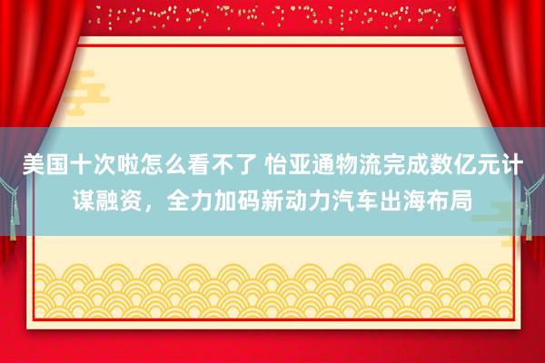 美国十次啦怎么看不了 怡亚通物流完成数亿元计谋融资，全力加码新动力汽车出海布局
