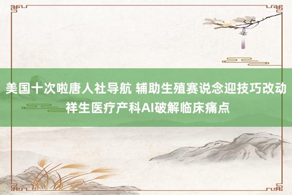 美国十次啦唐人社导航 辅助生殖赛说念迎技巧改动 祥生医疗产科AI破解临床痛点