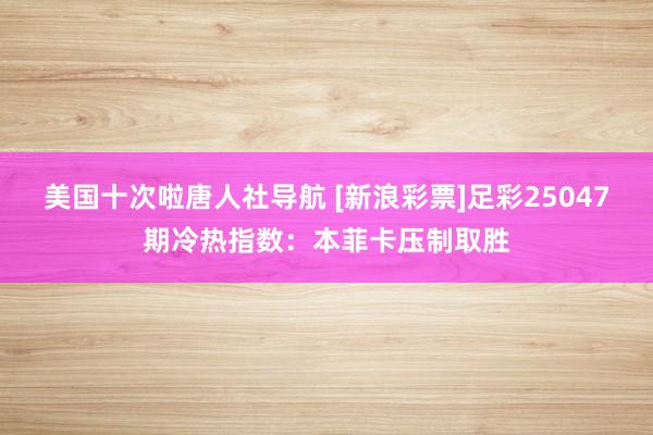 美国十次啦唐人社导航 [新浪彩票]足彩25047期冷热指数：本菲卡压制取胜