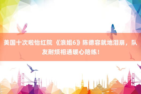 美国十次啦怡红院 《浪姐6》陈德容就地泪崩，队友耐烦相通暖心陪练！