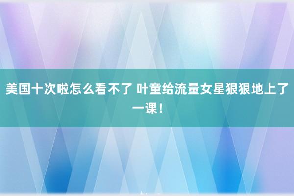 美国十次啦怎么看不了 叶童给流量女星狠狠地上了一课！