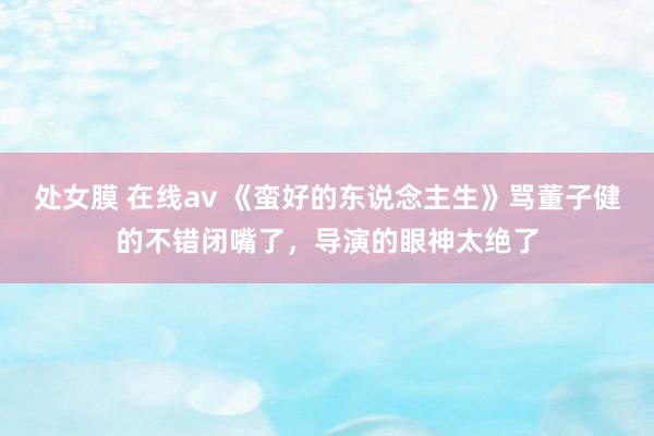 处女膜 在线av 《蛮好的东说念主生》骂董子健的不错闭嘴了，导演的眼神太绝了