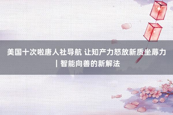 美国十次啦唐人社导航 让知产力怒放新质坐蓐力｜智能向善的新解法