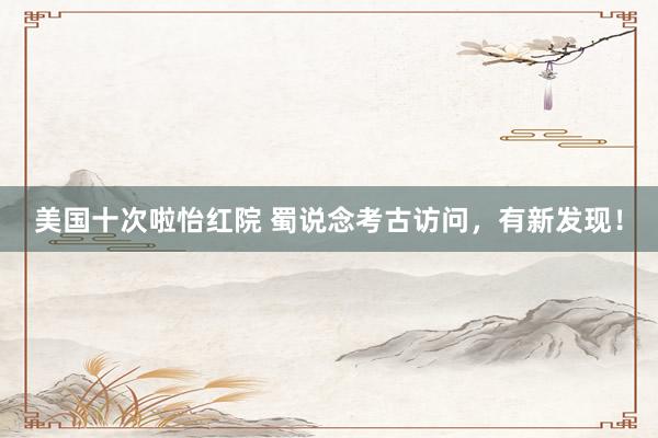美国十次啦怡红院 蜀说念考古访问，有新发现！