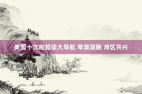 美国十次啦超级大导航 琴澳深融 湾区共兴