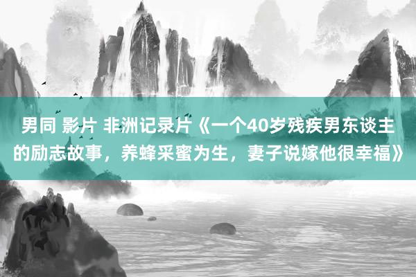 男同 影片 非洲记录片《一个40岁残疾男东谈主的励志故事，养蜂采蜜为生，妻子说嫁他很幸福》