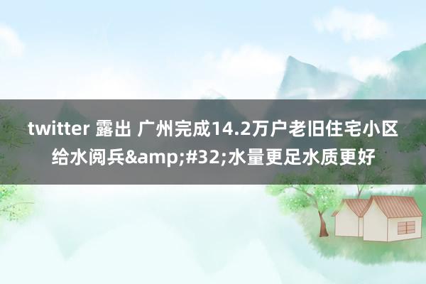 twitter 露出 广州完成14.2万户老旧住宅小区给水阅兵&#32;水量更足水质更好
